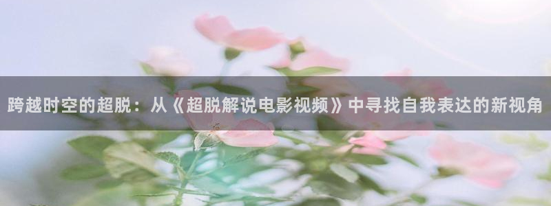 樱桃视频.下载：跨越时空的超脱：从《超脱解说电影视频》中寻找自我表达的新视角